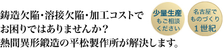 鋳造欠陥・溶接欠陥・加工コストでお困りではありませんか？
熱間異形鍛造の平松製作所が解決します。
「少量生産もご相談ください」
「名古屋でものづくり80年」

